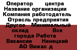 Оператор call-центра › Название организации ­ Компания-работодатель › Отрасль предприятия ­ Другое › Минимальный оклад ­ 25 000 - Все города Работа » Вакансии   . Ненецкий АО,Вижас д.